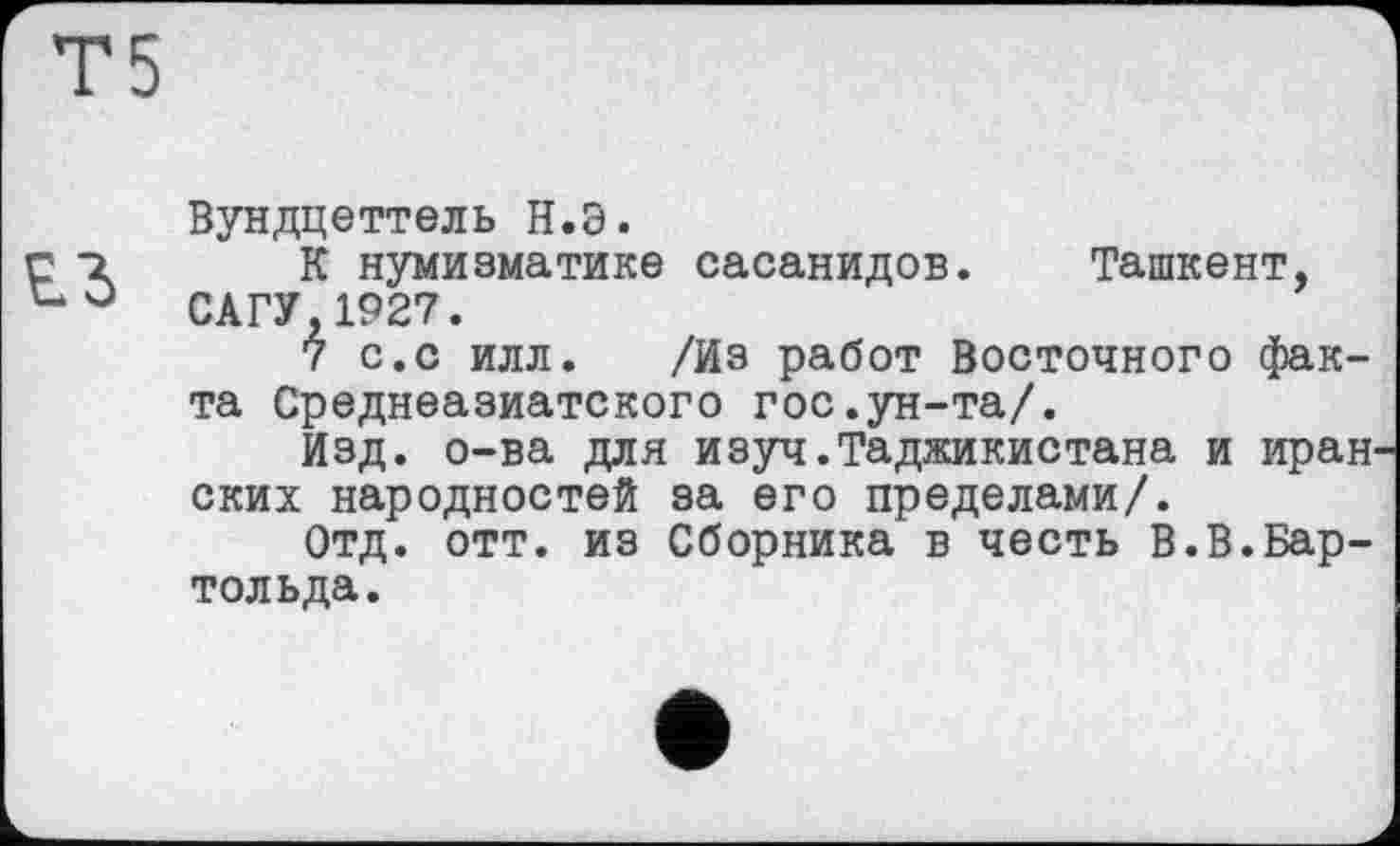 ﻿Вундцеттель Н.б.
К нумизматике сасанидов. Ташкент, САГУ,1927.
7 с.с илл. /Из работ Восточного факта Среднеазиатского гос.ун-та/.
Изд. о-ва для изуч.Таджикистана и иран ских народностей за его пределами/.
Отд. отт. из Сборника в честь В.В.Бар-толь да.